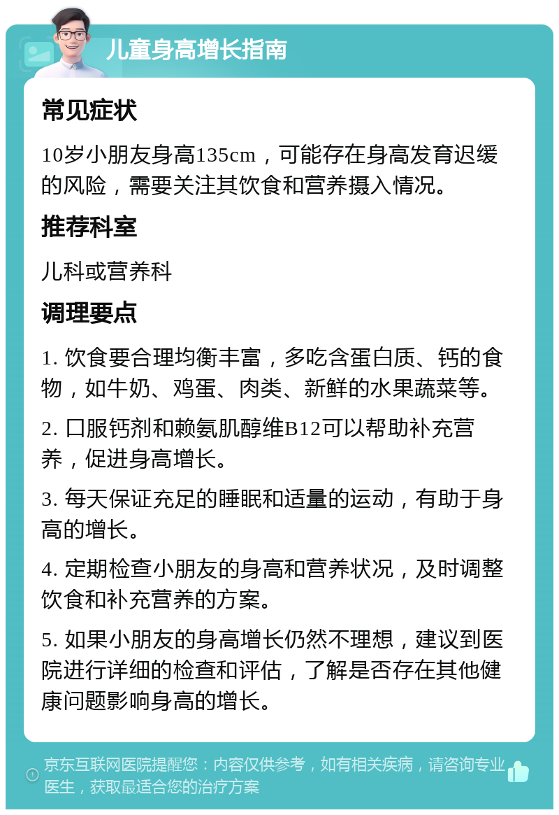 儿童身高增长指南 常见症状 10岁小朋友身高135cm，可能存在身高发育迟缓的风险，需要关注其饮食和营养摄入情况。 推荐科室 儿科或营养科 调理要点 1. 饮食要合理均衡丰富，多吃含蛋白质、钙的食物，如牛奶、鸡蛋、肉类、新鲜的水果蔬菜等。 2. 口服钙剂和赖氨肌醇维B12可以帮助补充营养，促进身高增长。 3. 每天保证充足的睡眠和适量的运动，有助于身高的增长。 4. 定期检查小朋友的身高和营养状况，及时调整饮食和补充营养的方案。 5. 如果小朋友的身高增长仍然不理想，建议到医院进行详细的检查和评估，了解是否存在其他健康问题影响身高的增长。