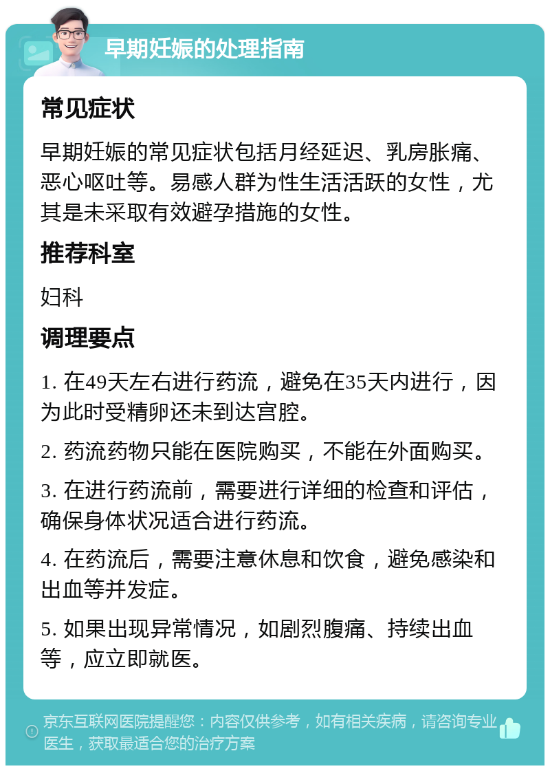 早期妊娠的处理指南 常见症状 早期妊娠的常见症状包括月经延迟、乳房胀痛、恶心呕吐等。易感人群为性生活活跃的女性，尤其是未采取有效避孕措施的女性。 推荐科室 妇科 调理要点 1. 在49天左右进行药流，避免在35天内进行，因为此时受精卵还未到达宫腔。 2. 药流药物只能在医院购买，不能在外面购买。 3. 在进行药流前，需要进行详细的检查和评估，确保身体状况适合进行药流。 4. 在药流后，需要注意休息和饮食，避免感染和出血等并发症。 5. 如果出现异常情况，如剧烈腹痛、持续出血等，应立即就医。