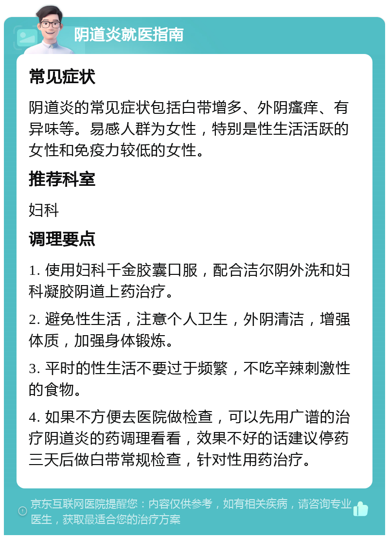 阴道炎就医指南 常见症状 阴道炎的常见症状包括白带增多、外阴瘙痒、有异味等。易感人群为女性，特别是性生活活跃的女性和免疫力较低的女性。 推荐科室 妇科 调理要点 1. 使用妇科千金胶囊口服，配合洁尔阴外洗和妇科凝胶阴道上药治疗。 2. 避免性生活，注意个人卫生，外阴清洁，增强体质，加强身体锻炼。 3. 平时的性生活不要过于频繁，不吃辛辣刺激性的食物。 4. 如果不方便去医院做检查，可以先用广谱的治疗阴道炎的药调理看看，效果不好的话建议停药三天后做白带常规检查，针对性用药治疗。