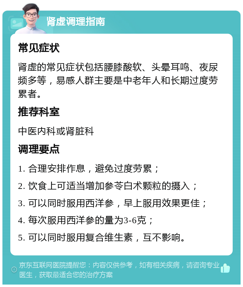 肾虚调理指南 常见症状 肾虚的常见症状包括腰膝酸软、头晕耳鸣、夜尿频多等，易感人群主要是中老年人和长期过度劳累者。 推荐科室 中医内科或肾脏科 调理要点 1. 合理安排作息，避免过度劳累； 2. 饮食上可适当增加参苓白术颗粒的摄入； 3. 可以同时服用西洋参，早上服用效果更佳； 4. 每次服用西洋参的量为3-6克； 5. 可以同时服用复合维生素，互不影响。