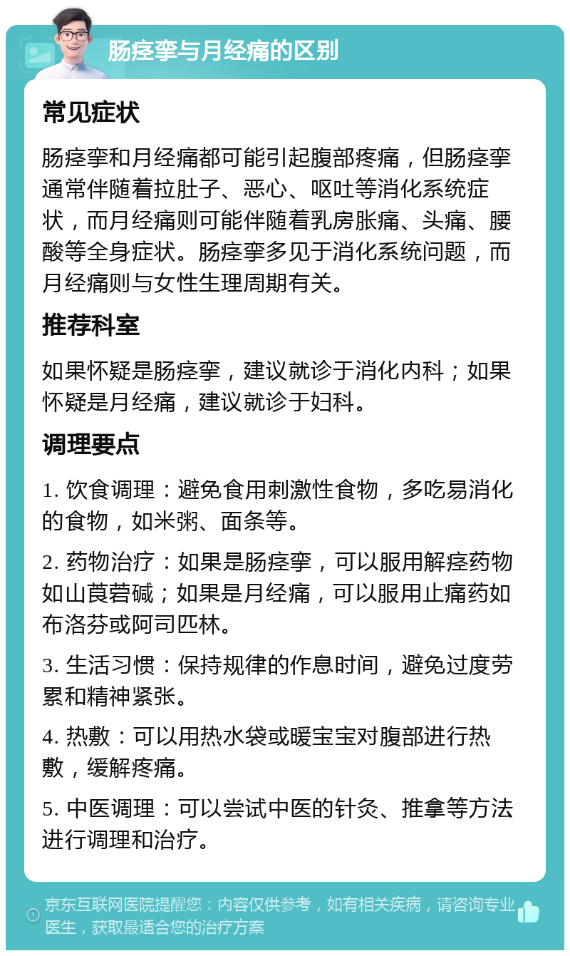 肠痉挛与月经痛的区别 常见症状 肠痉挛和月经痛都可能引起腹部疼痛，但肠痉挛通常伴随着拉肚子、恶心、呕吐等消化系统症状，而月经痛则可能伴随着乳房胀痛、头痛、腰酸等全身症状。肠痉挛多见于消化系统问题，而月经痛则与女性生理周期有关。 推荐科室 如果怀疑是肠痉挛，建议就诊于消化内科；如果怀疑是月经痛，建议就诊于妇科。 调理要点 1. 饮食调理：避免食用刺激性食物，多吃易消化的食物，如米粥、面条等。 2. 药物治疗：如果是肠痉挛，可以服用解痉药物如山莨菪碱；如果是月经痛，可以服用止痛药如布洛芬或阿司匹林。 3. 生活习惯：保持规律的作息时间，避免过度劳累和精神紧张。 4. 热敷：可以用热水袋或暖宝宝对腹部进行热敷，缓解疼痛。 5. 中医调理：可以尝试中医的针灸、推拿等方法进行调理和治疗。