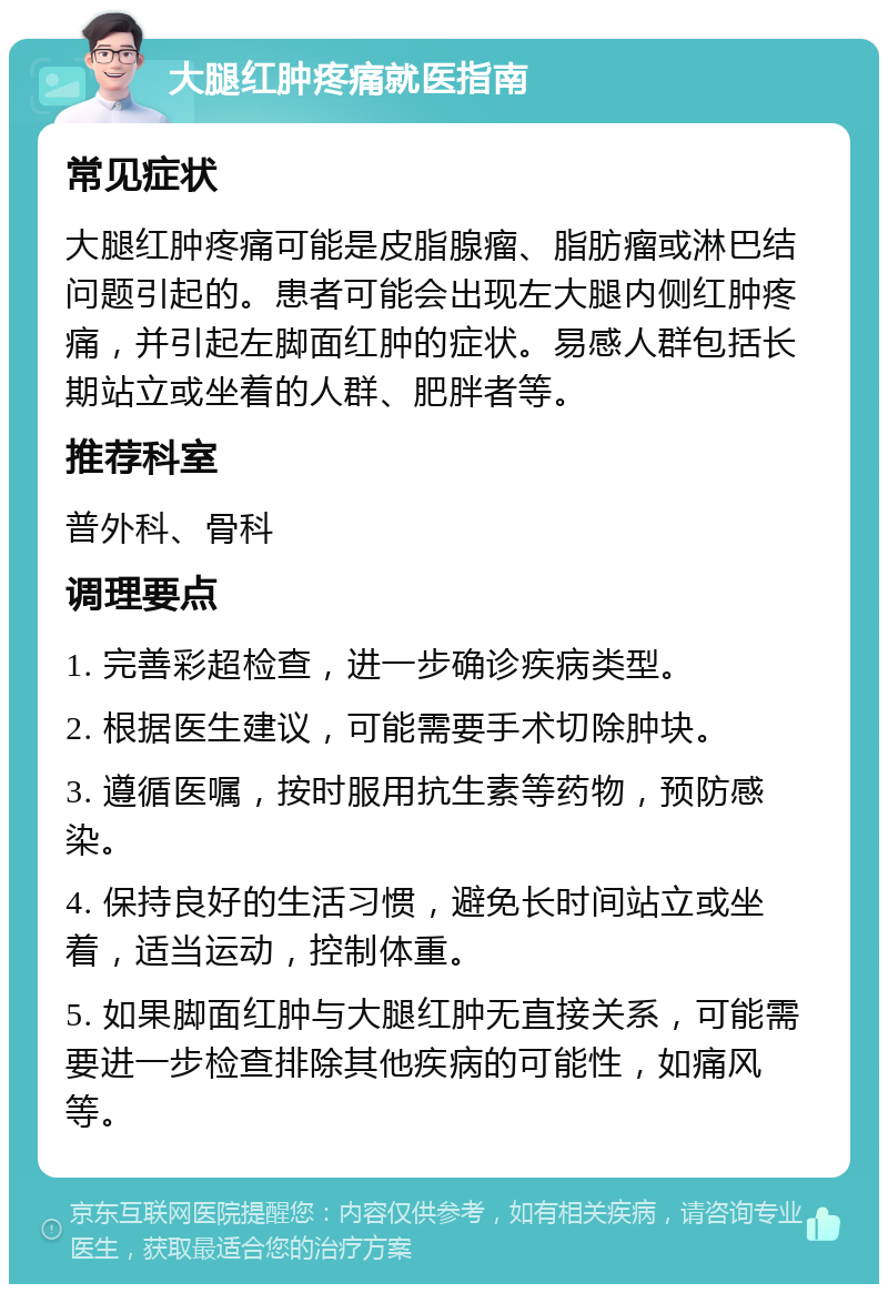 大腿红肿疼痛就医指南 常见症状 大腿红肿疼痛可能是皮脂腺瘤、脂肪瘤或淋巴结问题引起的。患者可能会出现左大腿内侧红肿疼痛，并引起左脚面红肿的症状。易感人群包括长期站立或坐着的人群、肥胖者等。 推荐科室 普外科、骨科 调理要点 1. 完善彩超检查，进一步确诊疾病类型。 2. 根据医生建议，可能需要手术切除肿块。 3. 遵循医嘱，按时服用抗生素等药物，预防感染。 4. 保持良好的生活习惯，避免长时间站立或坐着，适当运动，控制体重。 5. 如果脚面红肿与大腿红肿无直接关系，可能需要进一步检查排除其他疾病的可能性，如痛风等。