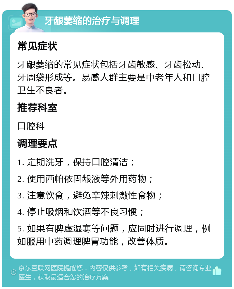 牙龈萎缩的治疗与调理 常见症状 牙龈萎缩的常见症状包括牙齿敏感、牙齿松动、牙周袋形成等。易感人群主要是中老年人和口腔卫生不良者。 推荐科室 口腔科 调理要点 1. 定期洗牙，保持口腔清洁； 2. 使用西帕依固龈液等外用药物； 3. 注意饮食，避免辛辣刺激性食物； 4. 停止吸烟和饮酒等不良习惯； 5. 如果有脾虚湿寒等问题，应同时进行调理，例如服用中药调理脾胃功能，改善体质。