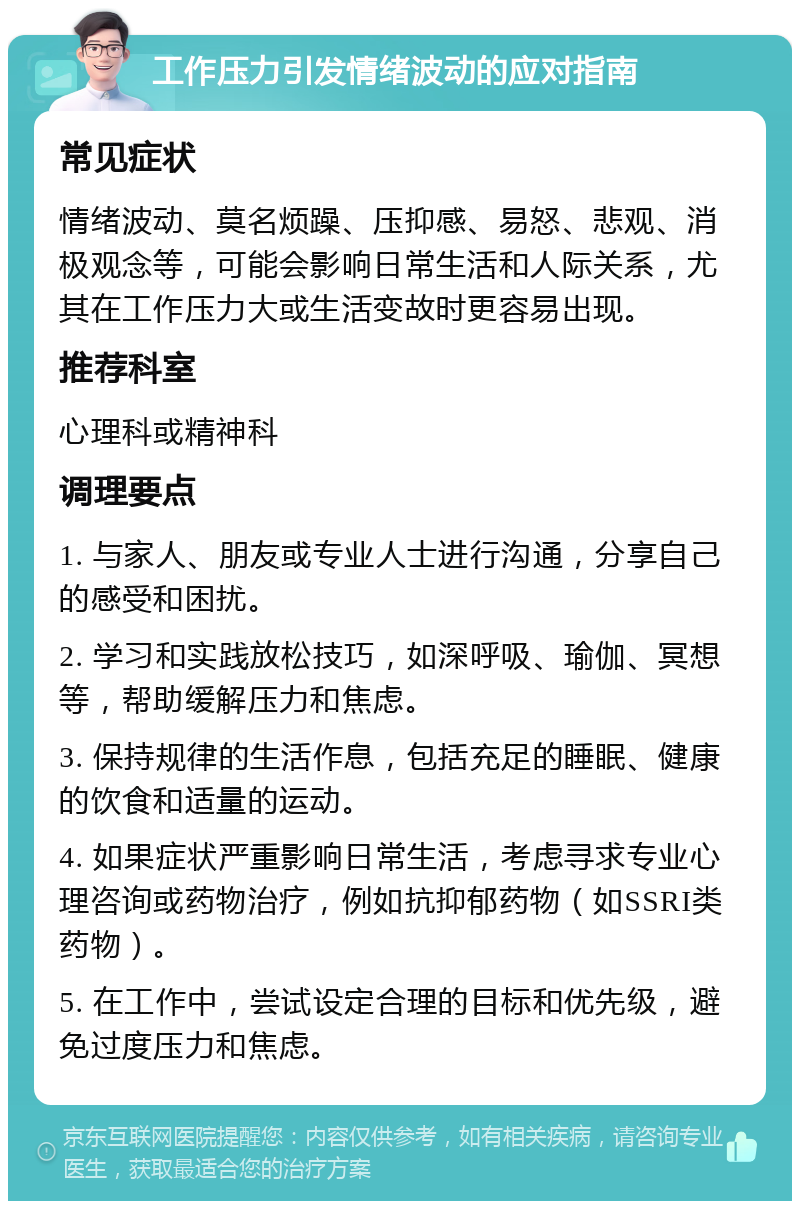 工作压力引发情绪波动的应对指南 常见症状 情绪波动、莫名烦躁、压抑感、易怒、悲观、消极观念等，可能会影响日常生活和人际关系，尤其在工作压力大或生活变故时更容易出现。 推荐科室 心理科或精神科 调理要点 1. 与家人、朋友或专业人士进行沟通，分享自己的感受和困扰。 2. 学习和实践放松技巧，如深呼吸、瑜伽、冥想等，帮助缓解压力和焦虑。 3. 保持规律的生活作息，包括充足的睡眠、健康的饮食和适量的运动。 4. 如果症状严重影响日常生活，考虑寻求专业心理咨询或药物治疗，例如抗抑郁药物（如SSRI类药物）。 5. 在工作中，尝试设定合理的目标和优先级，避免过度压力和焦虑。