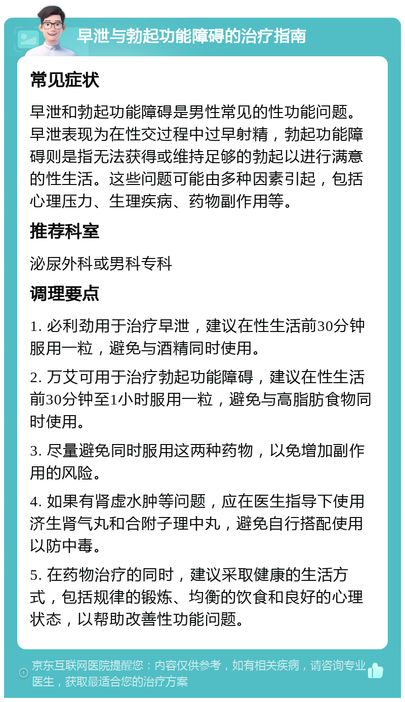 早泄与勃起功能障碍的治疗指南 常见症状 早泄和勃起功能障碍是男性常见的性功能问题。早泄表现为在性交过程中过早射精，勃起功能障碍则是指无法获得或维持足够的勃起以进行满意的性生活。这些问题可能由多种因素引起，包括心理压力、生理疾病、药物副作用等。 推荐科室 泌尿外科或男科专科 调理要点 1. 必利劲用于治疗早泄，建议在性生活前30分钟服用一粒，避免与酒精同时使用。 2. 万艾可用于治疗勃起功能障碍，建议在性生活前30分钟至1小时服用一粒，避免与高脂肪食物同时使用。 3. 尽量避免同时服用这两种药物，以免增加副作用的风险。 4. 如果有肾虚水肿等问题，应在医生指导下使用济生肾气丸和合附子理中丸，避免自行搭配使用以防中毒。 5. 在药物治疗的同时，建议采取健康的生活方式，包括规律的锻炼、均衡的饮食和良好的心理状态，以帮助改善性功能问题。