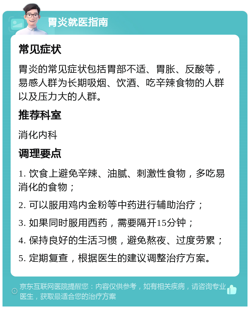 胃炎就医指南 常见症状 胃炎的常见症状包括胃部不适、胃胀、反酸等，易感人群为长期吸烟、饮酒、吃辛辣食物的人群以及压力大的人群。 推荐科室 消化内科 调理要点 1. 饮食上避免辛辣、油腻、刺激性食物，多吃易消化的食物； 2. 可以服用鸡内金粉等中药进行辅助治疗； 3. 如果同时服用西药，需要隔开15分钟； 4. 保持良好的生活习惯，避免熬夜、过度劳累； 5. 定期复查，根据医生的建议调整治疗方案。