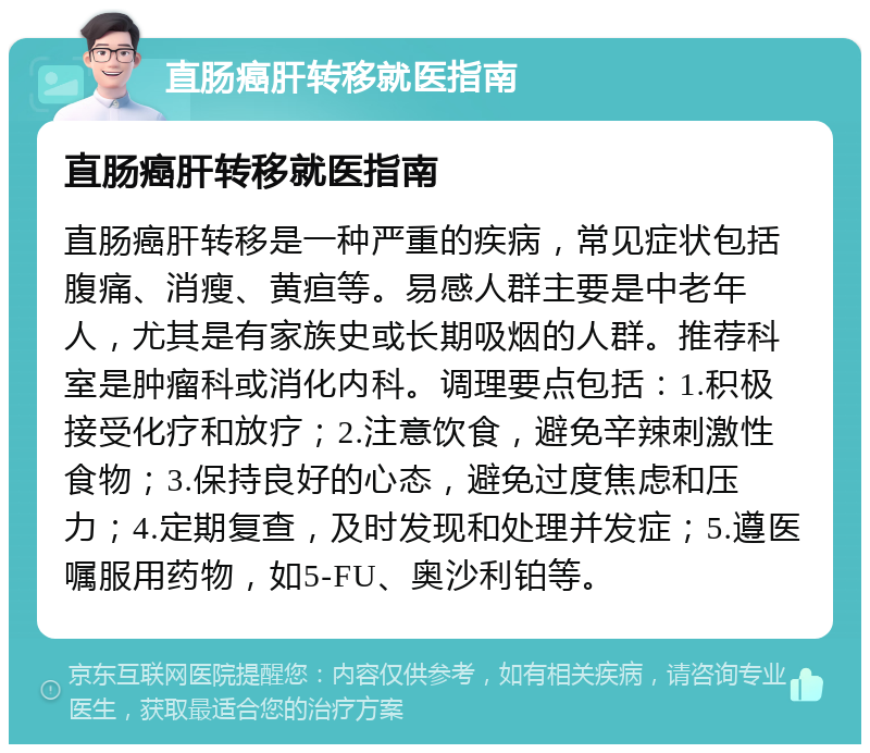 直肠癌肝转移就医指南 直肠癌肝转移就医指南 直肠癌肝转移是一种严重的疾病，常见症状包括腹痛、消瘦、黄疸等。易感人群主要是中老年人，尤其是有家族史或长期吸烟的人群。推荐科室是肿瘤科或消化内科。调理要点包括：1.积极接受化疗和放疗；2.注意饮食，避免辛辣刺激性食物；3.保持良好的心态，避免过度焦虑和压力；4.定期复查，及时发现和处理并发症；5.遵医嘱服用药物，如5-FU、奥沙利铂等。