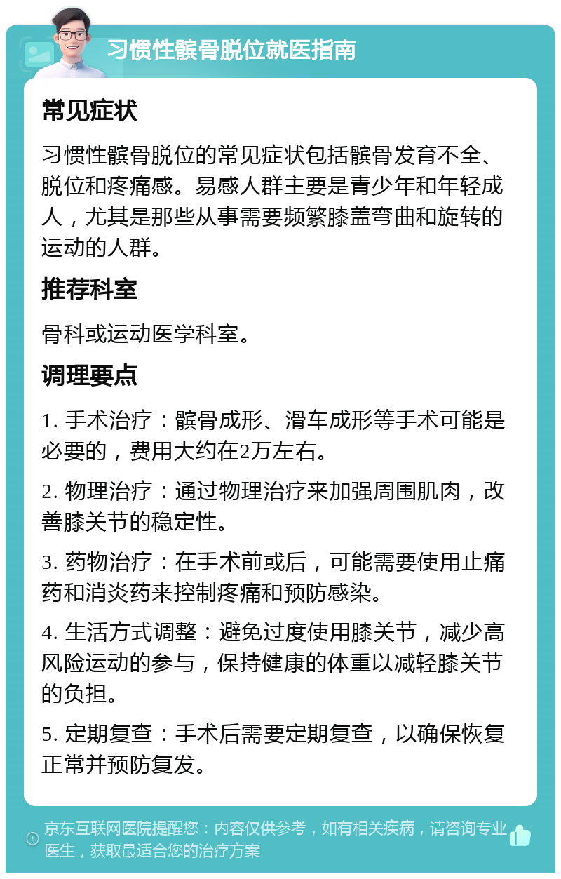 习惯性髌骨脱位就医指南 常见症状 习惯性髌骨脱位的常见症状包括髌骨发育不全、脱位和疼痛感。易感人群主要是青少年和年轻成人，尤其是那些从事需要频繁膝盖弯曲和旋转的运动的人群。 推荐科室 骨科或运动医学科室。 调理要点 1. 手术治疗：髌骨成形、滑车成形等手术可能是必要的，费用大约在2万左右。 2. 物理治疗：通过物理治疗来加强周围肌肉，改善膝关节的稳定性。 3. 药物治疗：在手术前或后，可能需要使用止痛药和消炎药来控制疼痛和预防感染。 4. 生活方式调整：避免过度使用膝关节，减少高风险运动的参与，保持健康的体重以减轻膝关节的负担。 5. 定期复查：手术后需要定期复查，以确保恢复正常并预防复发。