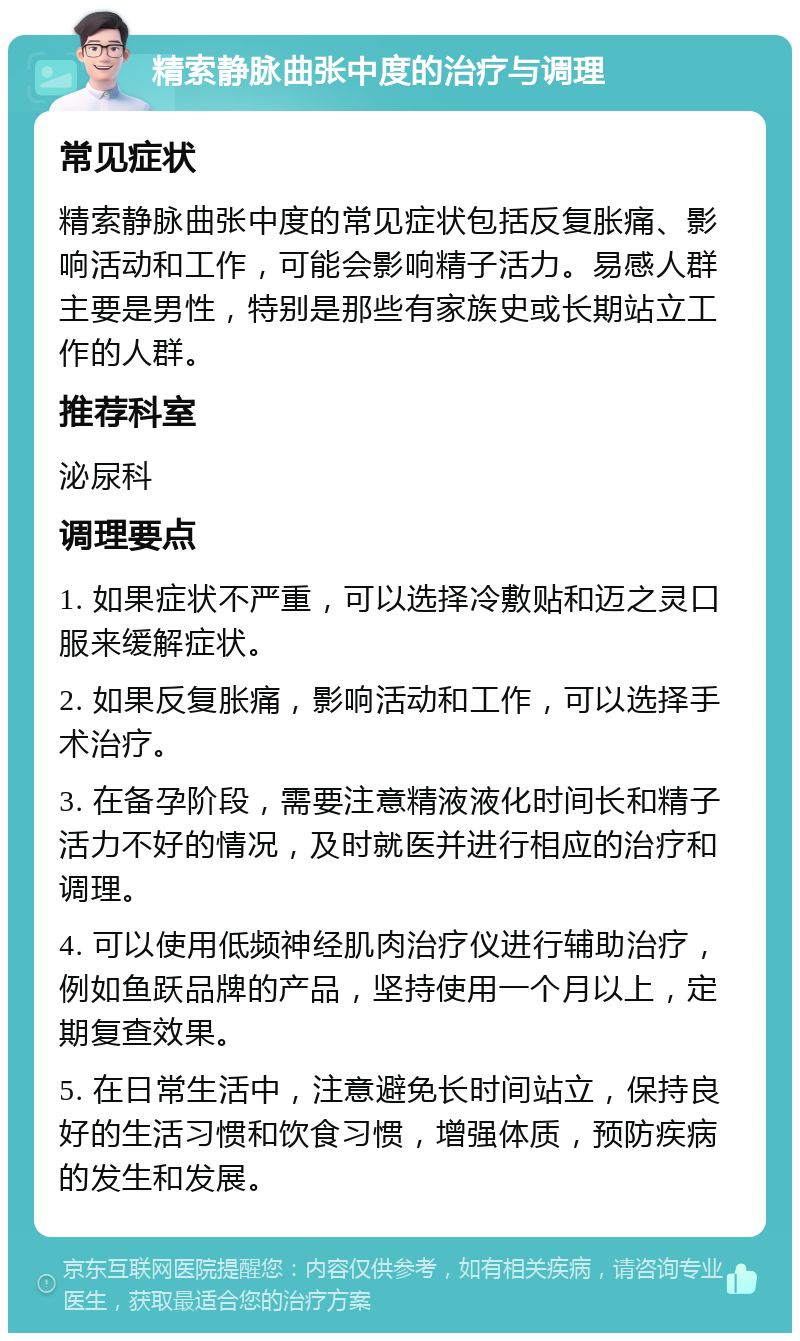 精索静脉曲张中度的治疗与调理 常见症状 精索静脉曲张中度的常见症状包括反复胀痛、影响活动和工作，可能会影响精子活力。易感人群主要是男性，特别是那些有家族史或长期站立工作的人群。 推荐科室 泌尿科 调理要点 1. 如果症状不严重，可以选择冷敷贴和迈之灵口服来缓解症状。 2. 如果反复胀痛，影响活动和工作，可以选择手术治疗。 3. 在备孕阶段，需要注意精液液化时间长和精子活力不好的情况，及时就医并进行相应的治疗和调理。 4. 可以使用低频神经肌肉治疗仪进行辅助治疗，例如鱼跃品牌的产品，坚持使用一个月以上，定期复查效果。 5. 在日常生活中，注意避免长时间站立，保持良好的生活习惯和饮食习惯，增强体质，预防疾病的发生和发展。