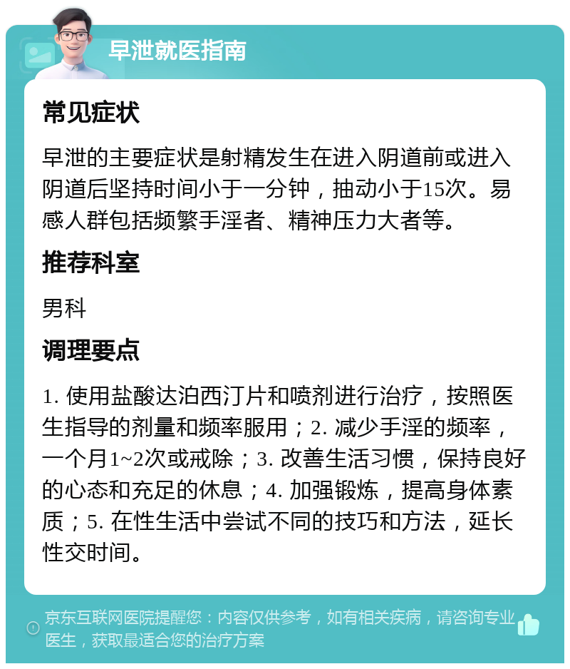 早泄就医指南 常见症状 早泄的主要症状是射精发生在进入阴道前或进入阴道后坚持时间小于一分钟，抽动小于15次。易感人群包括频繁手淫者、精神压力大者等。 推荐科室 男科 调理要点 1. 使用盐酸达泊西汀片和喷剂进行治疗，按照医生指导的剂量和频率服用；2. 减少手淫的频率，一个月1~2次或戒除；3. 改善生活习惯，保持良好的心态和充足的休息；4. 加强锻炼，提高身体素质；5. 在性生活中尝试不同的技巧和方法，延长性交时间。