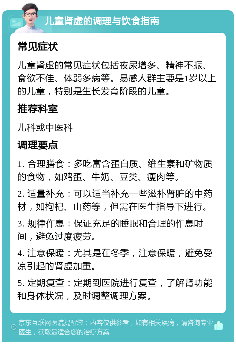 儿童肾虚的调理与饮食指南 常见症状 儿童肾虚的常见症状包括夜尿增多、精神不振、食欲不佳、体弱多病等。易感人群主要是1岁以上的儿童，特别是生长发育阶段的儿童。 推荐科室 儿科或中医科 调理要点 1. 合理膳食：多吃富含蛋白质、维生素和矿物质的食物，如鸡蛋、牛奶、豆类、瘦肉等。 2. 适量补充：可以适当补充一些滋补肾脏的中药材，如枸杞、山药等，但需在医生指导下进行。 3. 规律作息：保证充足的睡眠和合理的作息时间，避免过度疲劳。 4. 注意保暖：尤其是在冬季，注意保暖，避免受凉引起的肾虚加重。 5. 定期复查：定期到医院进行复查，了解肾功能和身体状况，及时调整调理方案。