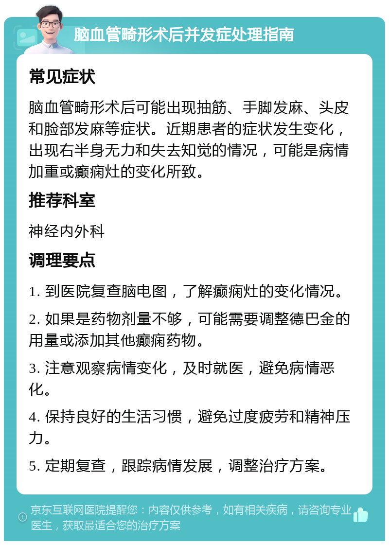 脑血管畸形术后并发症处理指南 常见症状 脑血管畸形术后可能出现抽筋、手脚发麻、头皮和脸部发麻等症状。近期患者的症状发生变化，出现右半身无力和失去知觉的情况，可能是病情加重或癫痫灶的变化所致。 推荐科室 神经内外科 调理要点 1. 到医院复查脑电图，了解癫痫灶的变化情况。 2. 如果是药物剂量不够，可能需要调整德巴金的用量或添加其他癫痫药物。 3. 注意观察病情变化，及时就医，避免病情恶化。 4. 保持良好的生活习惯，避免过度疲劳和精神压力。 5. 定期复查，跟踪病情发展，调整治疗方案。