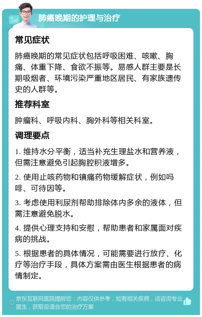 肺癌晚期的护理与治疗 常见症状 肺癌晚期的常见症状包括呼吸困难、咳嗽、胸痛、体重下降、食欲不振等。易感人群主要是长期吸烟者、环境污染严重地区居民、有家族遗传史的人群等。 推荐科室 肿瘤科、呼吸内科、胸外科等相关科室。 调理要点 1. 维持水分平衡，适当补充生理盐水和营养液，但需注意避免引起胸腔积液增多。 2. 使用止咳药物和镇痛药物缓解症状，例如吗啡、可待因等。 3. 考虑使用利尿剂帮助排除体内多余的液体，但需注意避免脱水。 4. 提供心理支持和安慰，帮助患者和家属面对疾病的挑战。 5. 根据患者的具体情况，可能需要进行放疗、化疗等治疗手段，具体方案需由医生根据患者的病情制定。