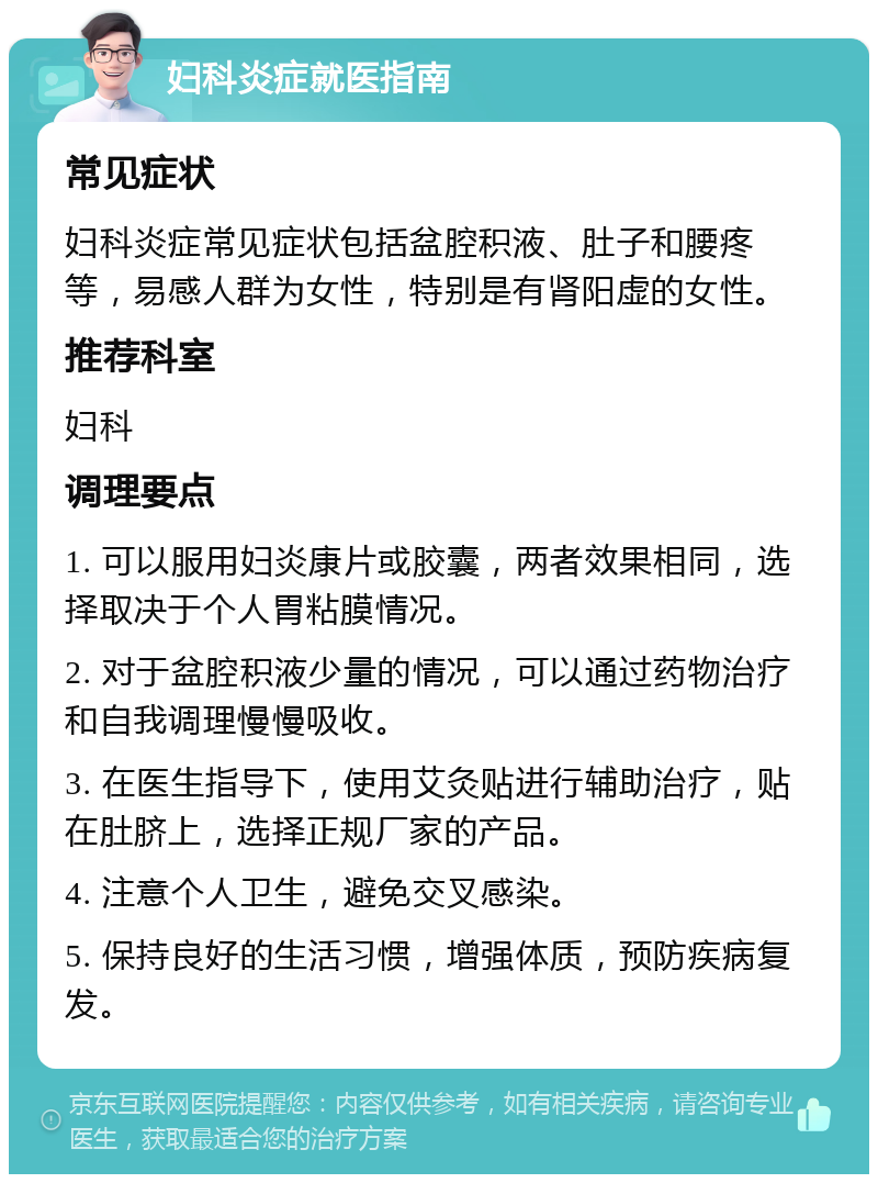 妇科炎症就医指南 常见症状 妇科炎症常见症状包括盆腔积液、肚子和腰疼等，易感人群为女性，特别是有肾阳虚的女性。 推荐科室 妇科 调理要点 1. 可以服用妇炎康片或胶囊，两者效果相同，选择取决于个人胃粘膜情况。 2. 对于盆腔积液少量的情况，可以通过药物治疗和自我调理慢慢吸收。 3. 在医生指导下，使用艾灸贴进行辅助治疗，贴在肚脐上，选择正规厂家的产品。 4. 注意个人卫生，避免交叉感染。 5. 保持良好的生活习惯，增强体质，预防疾病复发。