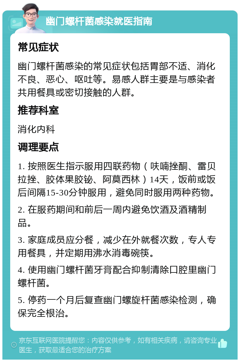 幽门螺杆菌感染就医指南 常见症状 幽门螺杆菌感染的常见症状包括胃部不适、消化不良、恶心、呕吐等。易感人群主要是与感染者共用餐具或密切接触的人群。 推荐科室 消化内科 调理要点 1. 按照医生指示服用四联药物（呋喃挫酮、雷贝拉挫、胶体果胶铋、阿莫西林）14天，饭前或饭后间隔15-30分钟服用，避免同时服用两种药物。 2. 在服药期间和前后一周内避免饮酒及酒精制品。 3. 家庭成员应分餐，减少在外就餐次数，专人专用餐具，并定期用沸水消毒碗筷。 4. 使用幽门螺杆菌牙膏配合抑制清除口腔里幽门螺杆菌。 5. 停药一个月后复查幽门螺旋杆菌感染检测，确保完全根治。