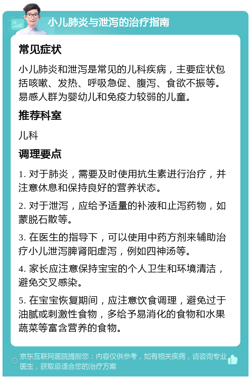 小儿肺炎与泄泻的治疗指南 常见症状 小儿肺炎和泄泻是常见的儿科疾病，主要症状包括咳嗽、发热、呼吸急促、腹泻、食欲不振等。易感人群为婴幼儿和免疫力较弱的儿童。 推荐科室 儿科 调理要点 1. 对于肺炎，需要及时使用抗生素进行治疗，并注意休息和保持良好的营养状态。 2. 对于泄泻，应给予适量的补液和止泻药物，如蒙脱石散等。 3. 在医生的指导下，可以使用中药方剂来辅助治疗小儿泄泻脾肾阳虚泻，例如四神汤等。 4. 家长应注意保持宝宝的个人卫生和环境清洁，避免交叉感染。 5. 在宝宝恢复期间，应注意饮食调理，避免过于油腻或刺激性食物，多给予易消化的食物和水果蔬菜等富含营养的食物。