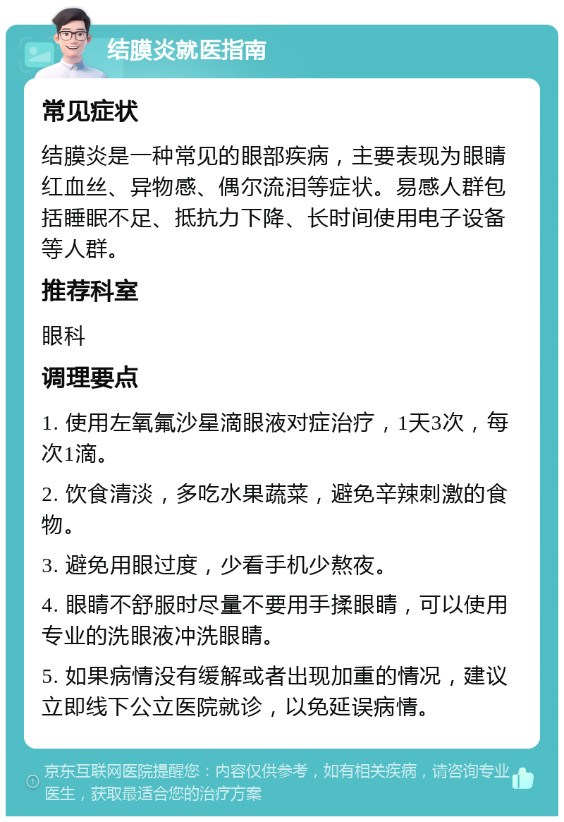 结膜炎就医指南 常见症状 结膜炎是一种常见的眼部疾病，主要表现为眼睛红血丝、异物感、偶尔流泪等症状。易感人群包括睡眠不足、抵抗力下降、长时间使用电子设备等人群。 推荐科室 眼科 调理要点 1. 使用左氧氟沙星滴眼液对症治疗，1天3次，每次1滴。 2. 饮食清淡，多吃水果蔬菜，避免辛辣刺激的食物。 3. 避免用眼过度，少看手机少熬夜。 4. 眼睛不舒服时尽量不要用手揉眼睛，可以使用专业的洗眼液冲洗眼睛。 5. 如果病情没有缓解或者出现加重的情况，建议立即线下公立医院就诊，以免延误病情。