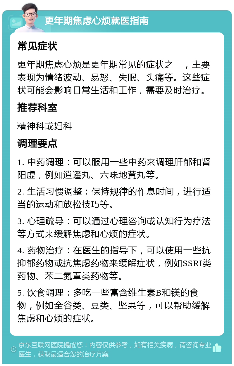 更年期焦虑心烦就医指南 常见症状 更年期焦虑心烦是更年期常见的症状之一，主要表现为情绪波动、易怒、失眠、头痛等。这些症状可能会影响日常生活和工作，需要及时治疗。 推荐科室 精神科或妇科 调理要点 1. 中药调理：可以服用一些中药来调理肝郁和肾阳虚，例如逍遥丸、六味地黄丸等。 2. 生活习惯调整：保持规律的作息时间，进行适当的运动和放松技巧等。 3. 心理疏导：可以通过心理咨询或认知行为疗法等方式来缓解焦虑和心烦的症状。 4. 药物治疗：在医生的指导下，可以使用一些抗抑郁药物或抗焦虑药物来缓解症状，例如SSRI类药物、苯二氮䓬类药物等。 5. 饮食调理：多吃一些富含维生素B和镁的食物，例如全谷类、豆类、坚果等，可以帮助缓解焦虑和心烦的症状。