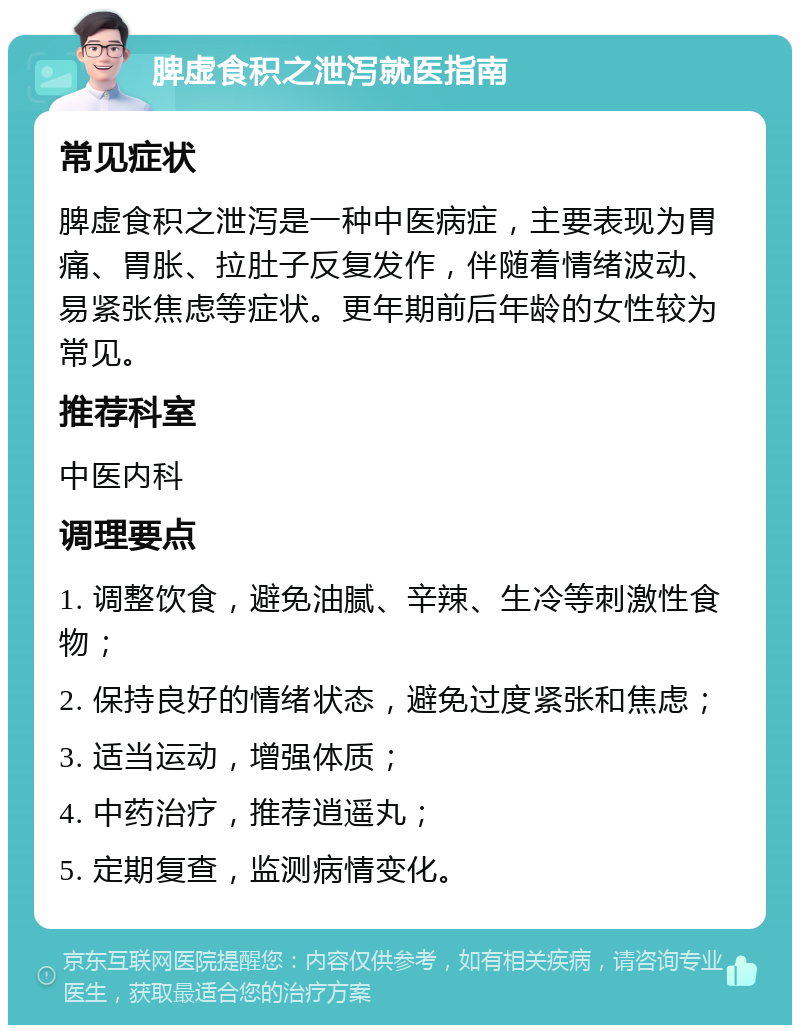 脾虚食积之泄泻就医指南 常见症状 脾虚食积之泄泻是一种中医病症，主要表现为胃痛、胃胀、拉肚子反复发作，伴随着情绪波动、易紧张焦虑等症状。更年期前后年龄的女性较为常见。 推荐科室 中医内科 调理要点 1. 调整饮食，避免油腻、辛辣、生冷等刺激性食物； 2. 保持良好的情绪状态，避免过度紧张和焦虑； 3. 适当运动，增强体质； 4. 中药治疗，推荐逍遥丸； 5. 定期复查，监测病情变化。