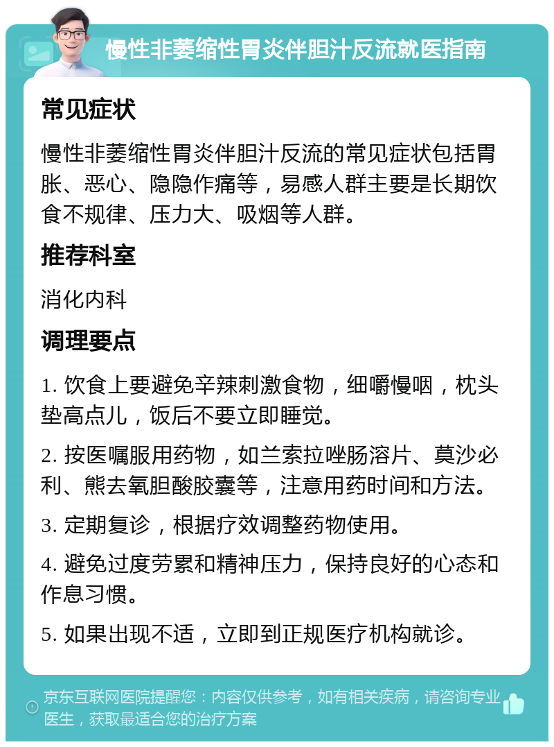 慢性非萎缩性胃炎伴胆汁反流就医指南 常见症状 慢性非萎缩性胃炎伴胆汁反流的常见症状包括胃胀、恶心、隐隐作痛等，易感人群主要是长期饮食不规律、压力大、吸烟等人群。 推荐科室 消化内科 调理要点 1. 饮食上要避免辛辣刺激食物，细嚼慢咽，枕头垫高点儿，饭后不要立即睡觉。 2. 按医嘱服用药物，如兰索拉唑肠溶片、莫沙必利、熊去氧胆酸胶囊等，注意用药时间和方法。 3. 定期复诊，根据疗效调整药物使用。 4. 避免过度劳累和精神压力，保持良好的心态和作息习惯。 5. 如果出现不适，立即到正规医疗机构就诊。