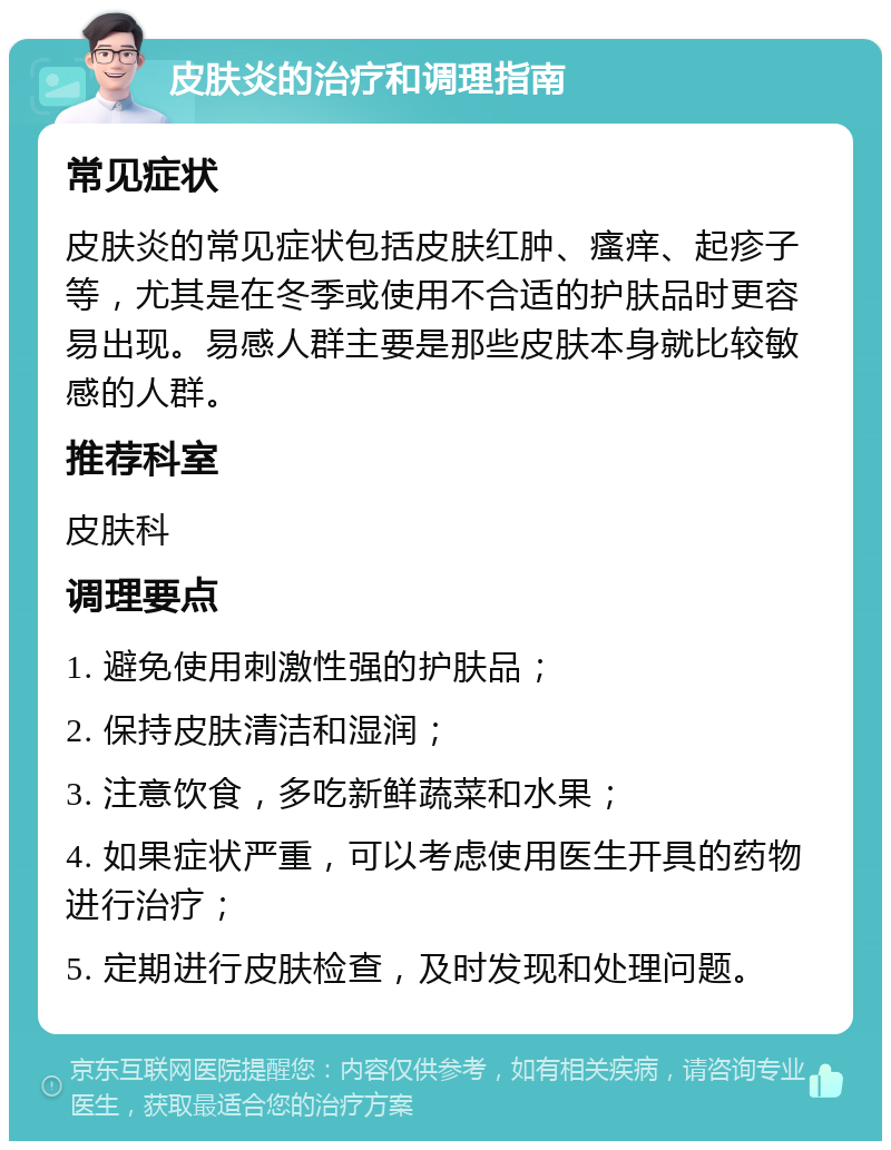 皮肤炎的治疗和调理指南 常见症状 皮肤炎的常见症状包括皮肤红肿、瘙痒、起疹子等，尤其是在冬季或使用不合适的护肤品时更容易出现。易感人群主要是那些皮肤本身就比较敏感的人群。 推荐科室 皮肤科 调理要点 1. 避免使用刺激性强的护肤品； 2. 保持皮肤清洁和湿润； 3. 注意饮食，多吃新鲜蔬菜和水果； 4. 如果症状严重，可以考虑使用医生开具的药物进行治疗； 5. 定期进行皮肤检查，及时发现和处理问题。