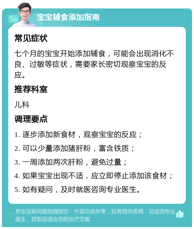 宝宝辅食添加指南 常见症状 七个月的宝宝开始添加辅食，可能会出现消化不良、过敏等症状，需要家长密切观察宝宝的反应。 推荐科室 儿科 调理要点 1. 逐步添加新食材，观察宝宝的反应； 2. 可以少量添加猪肝粉，富含铁质； 3. 一周添加两次肝粉，避免过量； 4. 如果宝宝出现不适，应立即停止添加该食材； 5. 如有疑问，及时就医咨询专业医生。