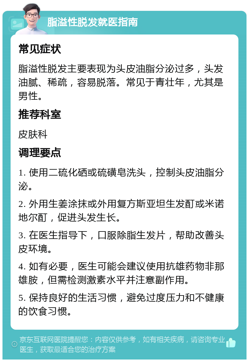 脂溢性脱发就医指南 常见症状 脂溢性脱发主要表现为头皮油脂分泌过多，头发油腻、稀疏，容易脱落。常见于青壮年，尤其是男性。 推荐科室 皮肤科 调理要点 1. 使用二硫化硒或硫磺皂洗头，控制头皮油脂分泌。 2. 外用生姜涂抹或外用复方斯亚坦生发酊或米诺地尔酊，促进头发生长。 3. 在医生指导下，口服除脂生发片，帮助改善头皮环境。 4. 如有必要，医生可能会建议使用抗雄药物非那雄胺，但需检测激素水平并注意副作用。 5. 保持良好的生活习惯，避免过度压力和不健康的饮食习惯。