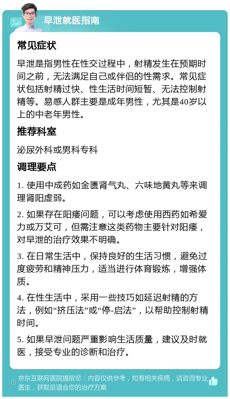 早泄就医指南 常见症状 早泄是指男性在性交过程中，射精发生在预期时间之前，无法满足自己或伴侣的性需求。常见症状包括射精过快、性生活时间短暂、无法控制射精等。易感人群主要是成年男性，尤其是40岁以上的中老年男性。 推荐科室 泌尿外科或男科专科 调理要点 1. 使用中成药如金匮肾气丸、六味地黄丸等来调理肾阳虚弱。 2. 如果存在阳痿问题，可以考虑使用西药如希爱力或万艾可，但需注意这类药物主要针对阳痿，对早泄的治疗效果不明确。 3. 在日常生活中，保持良好的生活习惯，避免过度疲劳和精神压力，适当进行体育锻炼，增强体质。 4. 在性生活中，采用一些技巧如延迟射精的方法，例如“挤压法”或“停-启法”，以帮助控制射精时间。 5. 如果早泄问题严重影响生活质量，建议及时就医，接受专业的诊断和治疗。