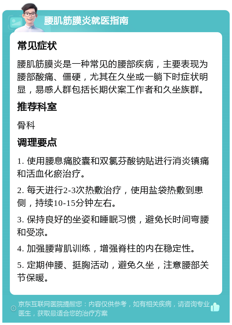 腰肌筋膜炎就医指南 常见症状 腰肌筋膜炎是一种常见的腰部疾病，主要表现为腰部酸痛、僵硬，尤其在久坐或一躺下时症状明显，易感人群包括长期伏案工作者和久坐族群。 推荐科室 骨科 调理要点 1. 使用腰息痛胶囊和双氯芬酸钠贴进行消炎镇痛和活血化瘀治疗。 2. 每天进行2-3次热敷治疗，使用盐袋热敷到患侧，持续10-15分钟左右。 3. 保持良好的坐姿和睡眠习惯，避免长时间弯腰和受凉。 4. 加强腰背肌训练，增强脊柱的内在稳定性。 5. 定期伸腰、挺胸活动，避免久坐，注意腰部关节保暖。