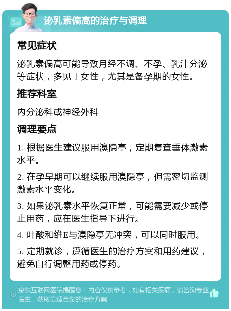 泌乳素偏高的治疗与调理 常见症状 泌乳素偏高可能导致月经不调、不孕、乳汁分泌等症状，多见于女性，尤其是备孕期的女性。 推荐科室 内分泌科或神经外科 调理要点 1. 根据医生建议服用溴隐亭，定期复查垂体激素水平。 2. 在孕早期可以继续服用溴隐亭，但需密切监测激素水平变化。 3. 如果泌乳素水平恢复正常，可能需要减少或停止用药，应在医生指导下进行。 4. 叶酸和维E与溴隐亭无冲突，可以同时服用。 5. 定期就诊，遵循医生的治疗方案和用药建议，避免自行调整用药或停药。