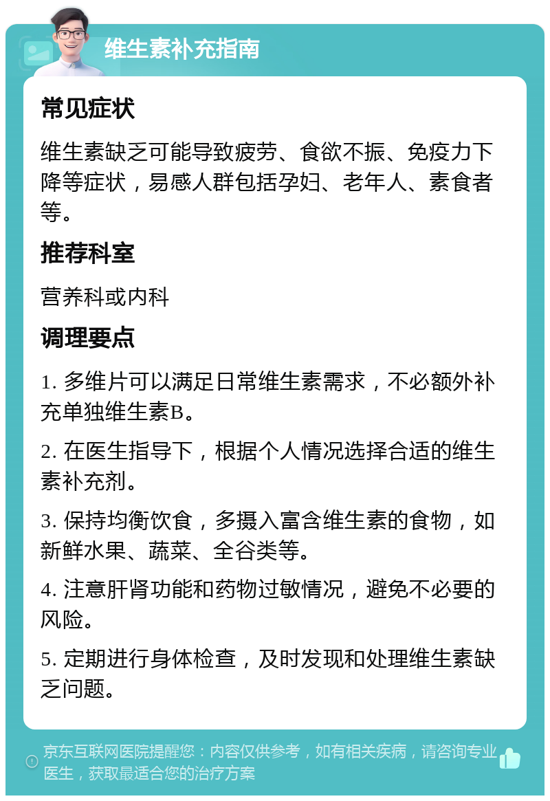 维生素补充指南 常见症状 维生素缺乏可能导致疲劳、食欲不振、免疫力下降等症状，易感人群包括孕妇、老年人、素食者等。 推荐科室 营养科或内科 调理要点 1. 多维片可以满足日常维生素需求，不必额外补充单独维生素B。 2. 在医生指导下，根据个人情况选择合适的维生素补充剂。 3. 保持均衡饮食，多摄入富含维生素的食物，如新鲜水果、蔬菜、全谷类等。 4. 注意肝肾功能和药物过敏情况，避免不必要的风险。 5. 定期进行身体检查，及时发现和处理维生素缺乏问题。