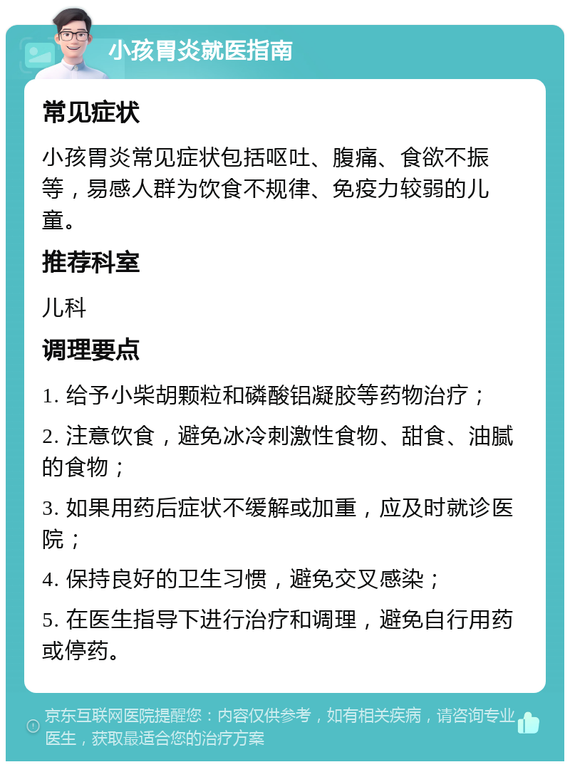 小孩胃炎就医指南 常见症状 小孩胃炎常见症状包括呕吐、腹痛、食欲不振等，易感人群为饮食不规律、免疫力较弱的儿童。 推荐科室 儿科 调理要点 1. 给予小柴胡颗粒和磷酸铝凝胶等药物治疗； 2. 注意饮食，避免冰冷刺激性食物、甜食、油腻的食物； 3. 如果用药后症状不缓解或加重，应及时就诊医院； 4. 保持良好的卫生习惯，避免交叉感染； 5. 在医生指导下进行治疗和调理，避免自行用药或停药。