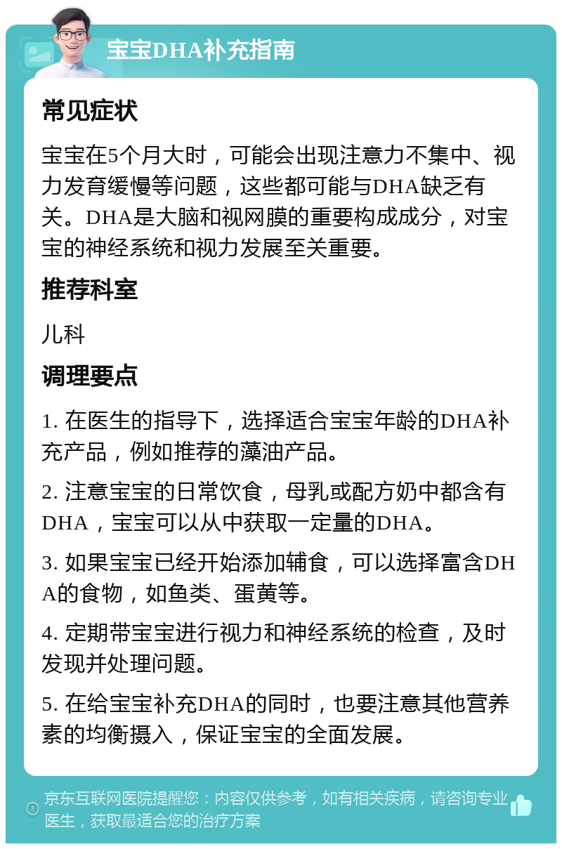 宝宝DHA补充指南 常见症状 宝宝在5个月大时，可能会出现注意力不集中、视力发育缓慢等问题，这些都可能与DHA缺乏有关。DHA是大脑和视网膜的重要构成成分，对宝宝的神经系统和视力发展至关重要。 推荐科室 儿科 调理要点 1. 在医生的指导下，选择适合宝宝年龄的DHA补充产品，例如推荐的藻油产品。 2. 注意宝宝的日常饮食，母乳或配方奶中都含有DHA，宝宝可以从中获取一定量的DHA。 3. 如果宝宝已经开始添加辅食，可以选择富含DHA的食物，如鱼类、蛋黄等。 4. 定期带宝宝进行视力和神经系统的检查，及时发现并处理问题。 5. 在给宝宝补充DHA的同时，也要注意其他营养素的均衡摄入，保证宝宝的全面发展。