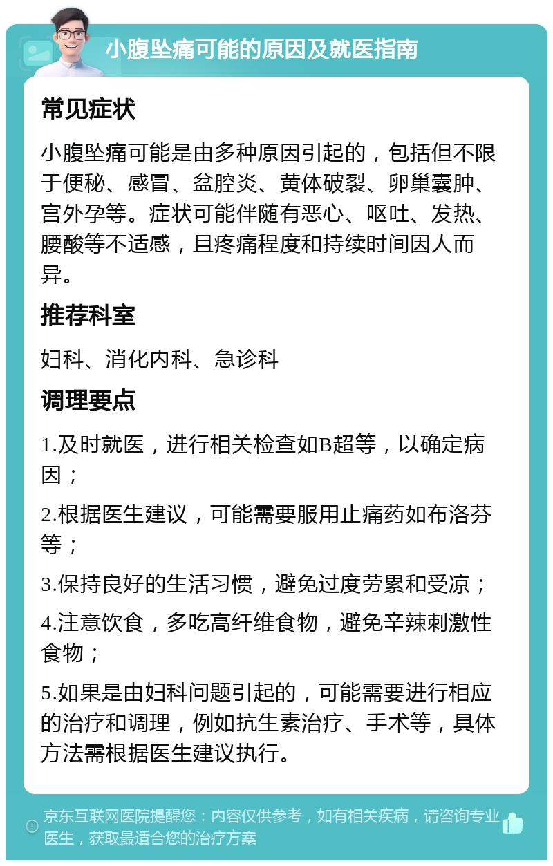 小腹坠痛可能的原因及就医指南 常见症状 小腹坠痛可能是由多种原因引起的，包括但不限于便秘、感冒、盆腔炎、黄体破裂、卵巢囊肿、宫外孕等。症状可能伴随有恶心、呕吐、发热、腰酸等不适感，且疼痛程度和持续时间因人而异。 推荐科室 妇科、消化内科、急诊科 调理要点 1.及时就医，进行相关检查如B超等，以确定病因； 2.根据医生建议，可能需要服用止痛药如布洛芬等； 3.保持良好的生活习惯，避免过度劳累和受凉； 4.注意饮食，多吃高纤维食物，避免辛辣刺激性食物； 5.如果是由妇科问题引起的，可能需要进行相应的治疗和调理，例如抗生素治疗、手术等，具体方法需根据医生建议执行。