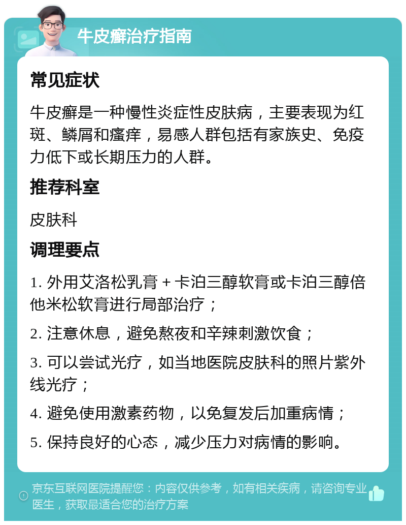 牛皮癣治疗指南 常见症状 牛皮癣是一种慢性炎症性皮肤病，主要表现为红斑、鳞屑和瘙痒，易感人群包括有家族史、免疫力低下或长期压力的人群。 推荐科室 皮肤科 调理要点 1. 外用艾洛松乳膏＋卡泊三醇软膏或卡泊三醇倍他米松软膏进行局部治疗； 2. 注意休息，避免熬夜和辛辣刺激饮食； 3. 可以尝试光疗，如当地医院皮肤科的照片紫外线光疗； 4. 避免使用激素药物，以免复发后加重病情； 5. 保持良好的心态，减少压力对病情的影响。