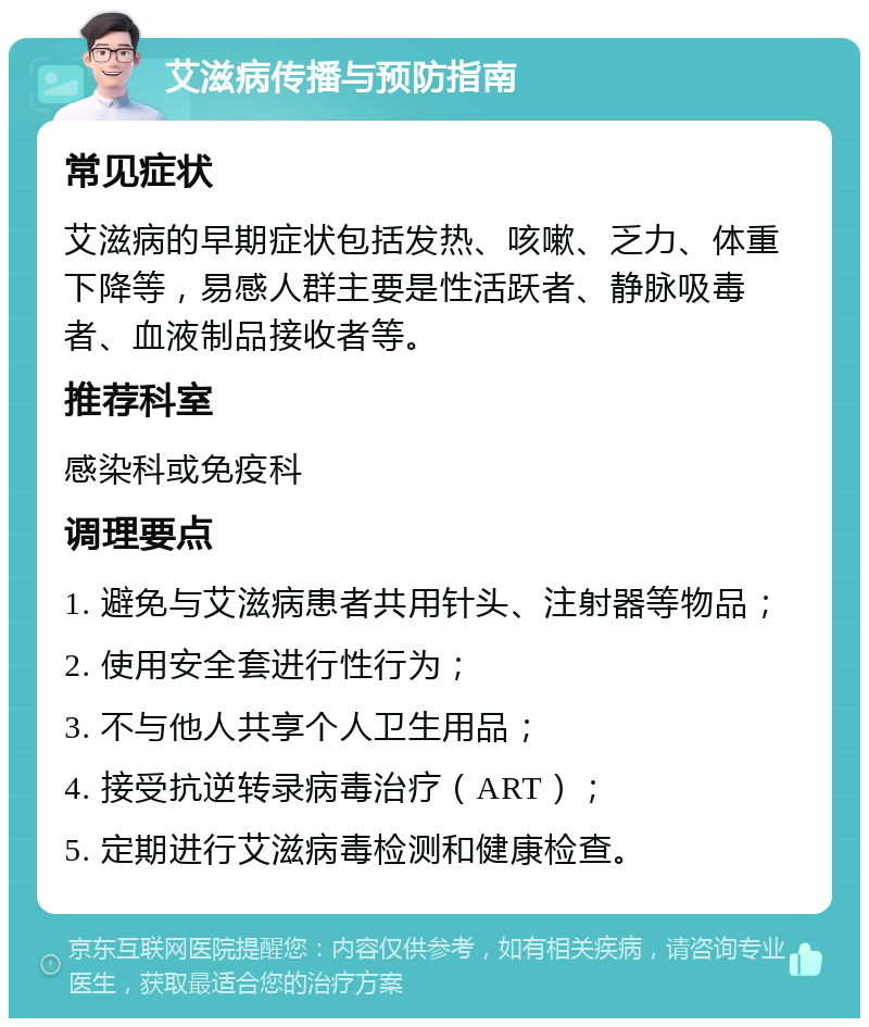 艾滋病传播与预防指南 常见症状 艾滋病的早期症状包括发热、咳嗽、乏力、体重下降等，易感人群主要是性活跃者、静脉吸毒者、血液制品接收者等。 推荐科室 感染科或免疫科 调理要点 1. 避免与艾滋病患者共用针头、注射器等物品； 2. 使用安全套进行性行为； 3. 不与他人共享个人卫生用品； 4. 接受抗逆转录病毒治疗（ART）； 5. 定期进行艾滋病毒检测和健康检查。