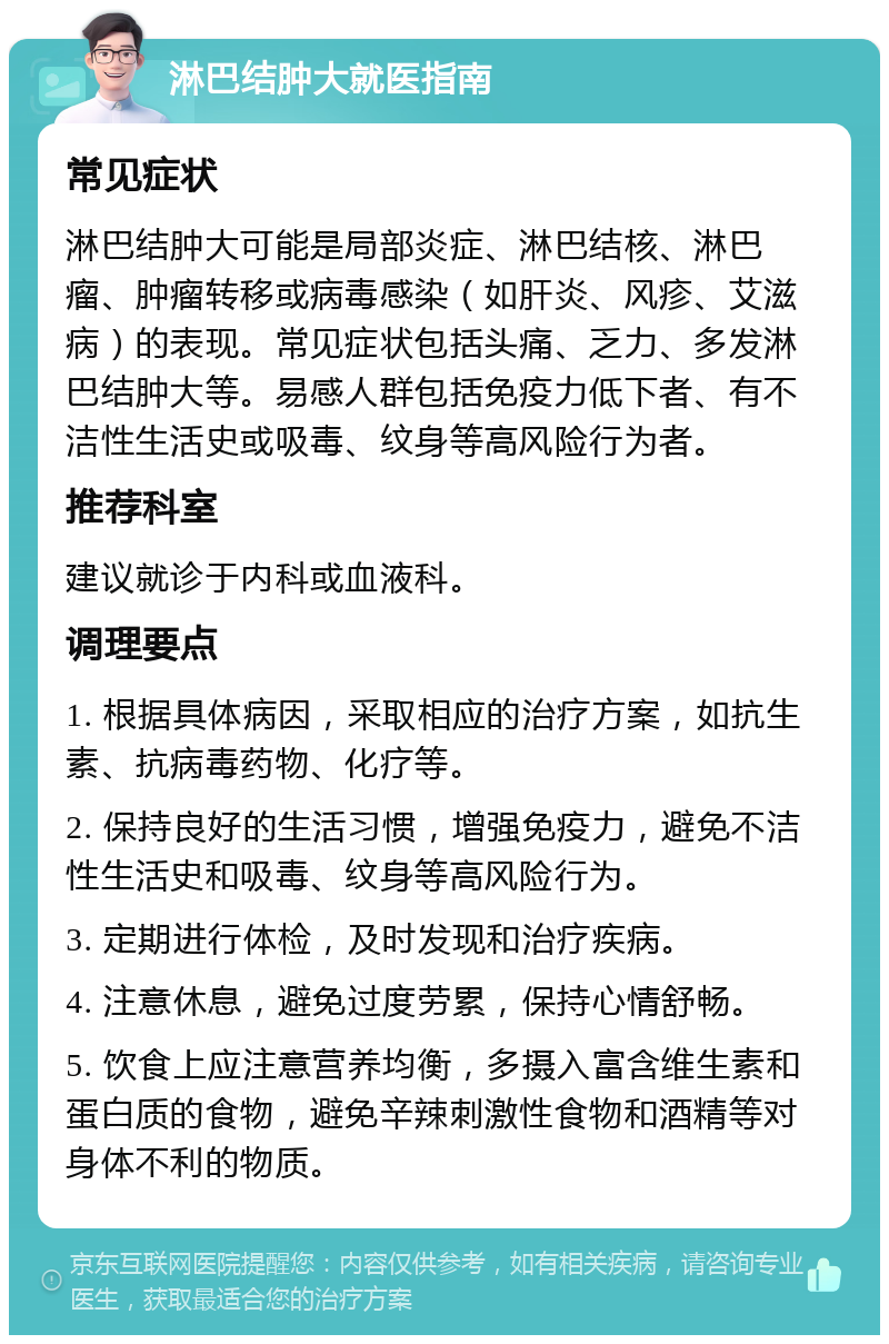 淋巴结肿大就医指南 常见症状 淋巴结肿大可能是局部炎症、淋巴结核、淋巴瘤、肿瘤转移或病毒感染（如肝炎、风疹、艾滋病）的表现。常见症状包括头痛、乏力、多发淋巴结肿大等。易感人群包括免疫力低下者、有不洁性生活史或吸毒、纹身等高风险行为者。 推荐科室 建议就诊于内科或血液科。 调理要点 1. 根据具体病因，采取相应的治疗方案，如抗生素、抗病毒药物、化疗等。 2. 保持良好的生活习惯，增强免疫力，避免不洁性生活史和吸毒、纹身等高风险行为。 3. 定期进行体检，及时发现和治疗疾病。 4. 注意休息，避免过度劳累，保持心情舒畅。 5. 饮食上应注意营养均衡，多摄入富含维生素和蛋白质的食物，避免辛辣刺激性食物和酒精等对身体不利的物质。