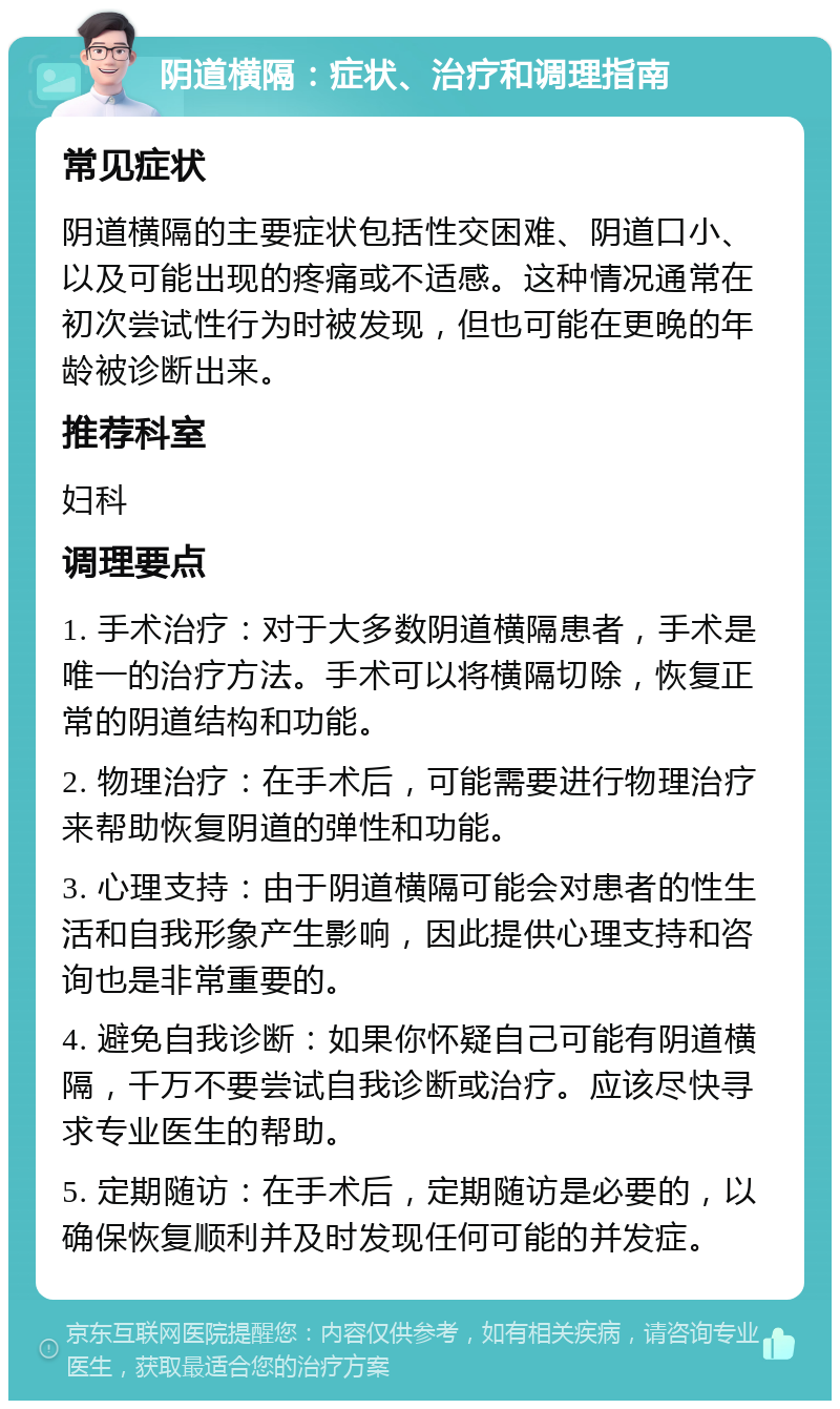 阴道横隔：症状、治疗和调理指南 常见症状 阴道横隔的主要症状包括性交困难、阴道口小、以及可能出现的疼痛或不适感。这种情况通常在初次尝试性行为时被发现，但也可能在更晚的年龄被诊断出来。 推荐科室 妇科 调理要点 1. 手术治疗：对于大多数阴道横隔患者，手术是唯一的治疗方法。手术可以将横隔切除，恢复正常的阴道结构和功能。 2. 物理治疗：在手术后，可能需要进行物理治疗来帮助恢复阴道的弹性和功能。 3. 心理支持：由于阴道横隔可能会对患者的性生活和自我形象产生影响，因此提供心理支持和咨询也是非常重要的。 4. 避免自我诊断：如果你怀疑自己可能有阴道横隔，千万不要尝试自我诊断或治疗。应该尽快寻求专业医生的帮助。 5. 定期随访：在手术后，定期随访是必要的，以确保恢复顺利并及时发现任何可能的并发症。