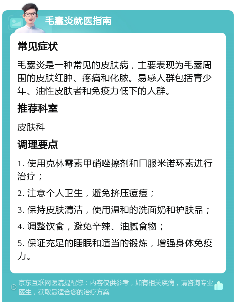 毛囊炎就医指南 常见症状 毛囊炎是一种常见的皮肤病，主要表现为毛囊周围的皮肤红肿、疼痛和化脓。易感人群包括青少年、油性皮肤者和免疫力低下的人群。 推荐科室 皮肤科 调理要点 1. 使用克林霉素甲硝唑擦剂和口服米诺环素进行治疗； 2. 注意个人卫生，避免挤压痘痘； 3. 保持皮肤清洁，使用温和的洗面奶和护肤品； 4. 调整饮食，避免辛辣、油腻食物； 5. 保证充足的睡眠和适当的锻炼，增强身体免疫力。