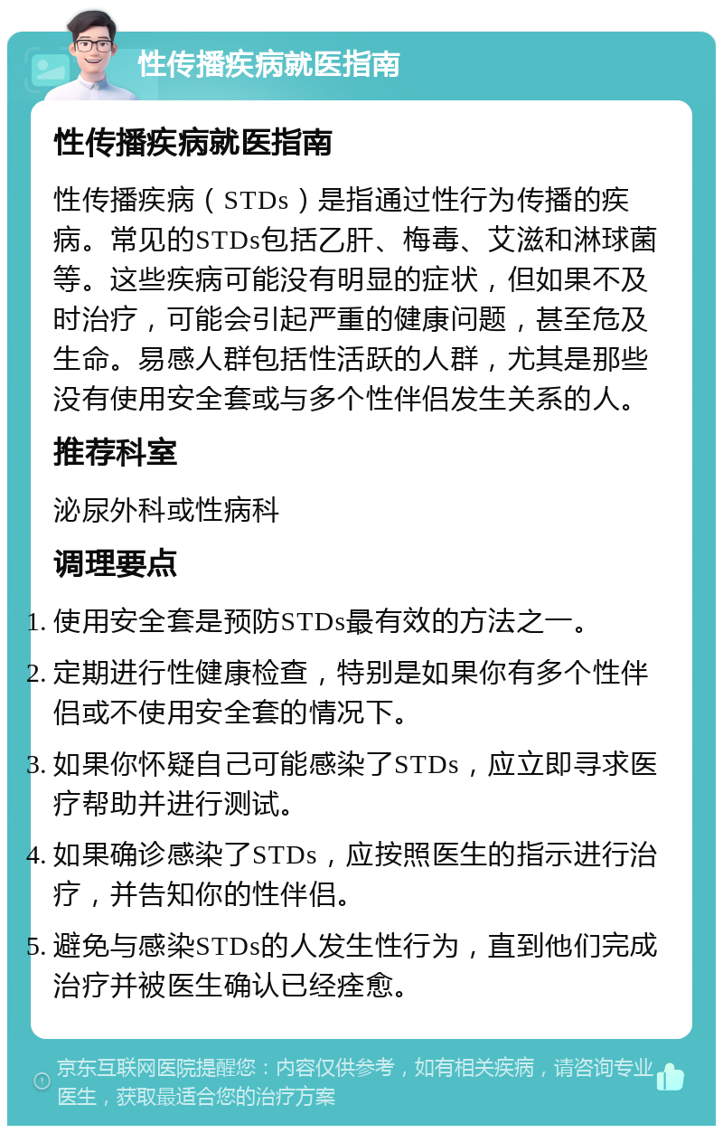 性传播疾病就医指南 性传播疾病就医指南 性传播疾病（STDs）是指通过性行为传播的疾病。常见的STDs包括乙肝、梅毒、艾滋和淋球菌等。这些疾病可能没有明显的症状，但如果不及时治疗，可能会引起严重的健康问题，甚至危及生命。易感人群包括性活跃的人群，尤其是那些没有使用安全套或与多个性伴侣发生关系的人。 推荐科室 泌尿外科或性病科 调理要点 使用安全套是预防STDs最有效的方法之一。 定期进行性健康检查，特别是如果你有多个性伴侣或不使用安全套的情况下。 如果你怀疑自己可能感染了STDs，应立即寻求医疗帮助并进行测试。 如果确诊感染了STDs，应按照医生的指示进行治疗，并告知你的性伴侣。 避免与感染STDs的人发生性行为，直到他们完成治疗并被医生确认已经痊愈。