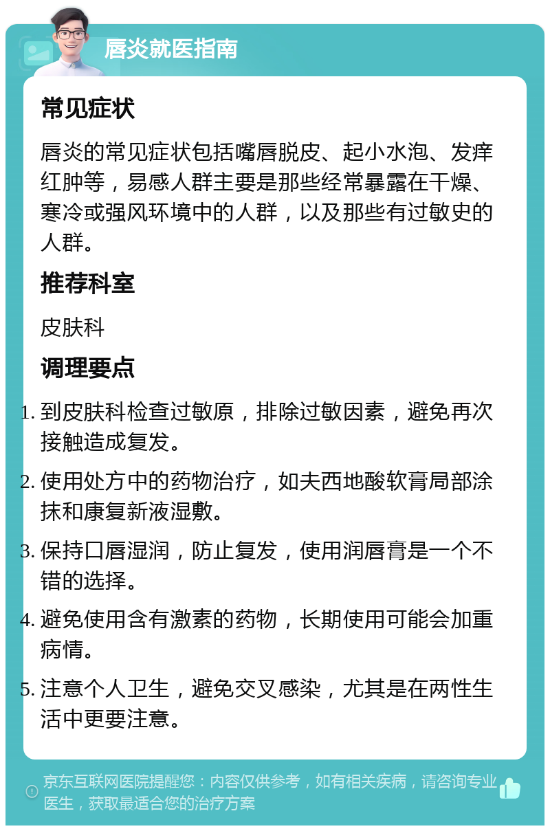 唇炎就医指南 常见症状 唇炎的常见症状包括嘴唇脱皮、起小水泡、发痒红肿等，易感人群主要是那些经常暴露在干燥、寒冷或强风环境中的人群，以及那些有过敏史的人群。 推荐科室 皮肤科 调理要点 到皮肤科检查过敏原，排除过敏因素，避免再次接触造成复发。 使用处方中的药物治疗，如夫西地酸软膏局部涂抹和康复新液湿敷。 保持口唇湿润，防止复发，使用润唇膏是一个不错的选择。 避免使用含有激素的药物，长期使用可能会加重病情。 注意个人卫生，避免交叉感染，尤其是在两性生活中更要注意。