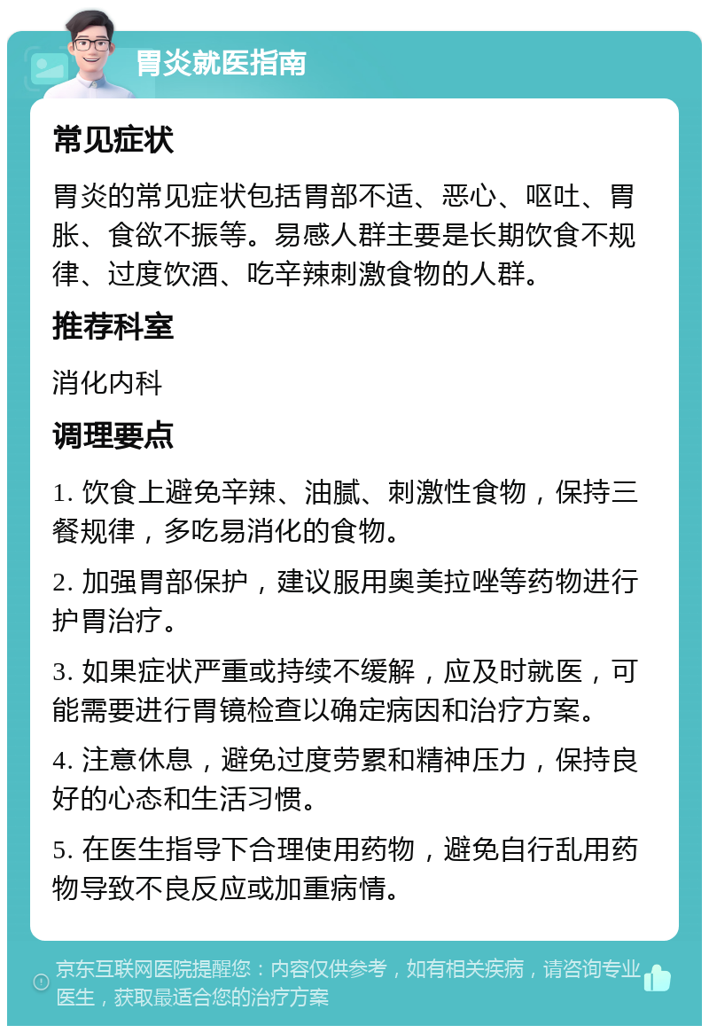 胃炎就医指南 常见症状 胃炎的常见症状包括胃部不适、恶心、呕吐、胃胀、食欲不振等。易感人群主要是长期饮食不规律、过度饮酒、吃辛辣刺激食物的人群。 推荐科室 消化内科 调理要点 1. 饮食上避免辛辣、油腻、刺激性食物，保持三餐规律，多吃易消化的食物。 2. 加强胃部保护，建议服用奥美拉唑等药物进行护胃治疗。 3. 如果症状严重或持续不缓解，应及时就医，可能需要进行胃镜检查以确定病因和治疗方案。 4. 注意休息，避免过度劳累和精神压力，保持良好的心态和生活习惯。 5. 在医生指导下合理使用药物，避免自行乱用药物导致不良反应或加重病情。