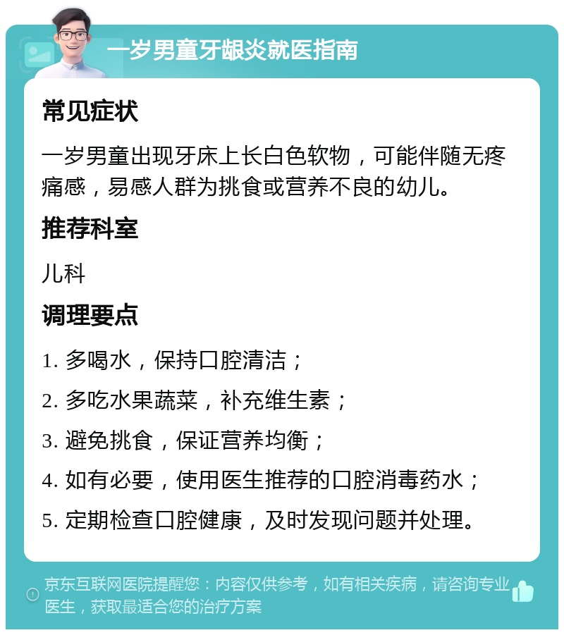 一岁男童牙龈炎就医指南 常见症状 一岁男童出现牙床上长白色软物，可能伴随无疼痛感，易感人群为挑食或营养不良的幼儿。 推荐科室 儿科 调理要点 1. 多喝水，保持口腔清洁； 2. 多吃水果蔬菜，补充维生素； 3. 避免挑食，保证营养均衡； 4. 如有必要，使用医生推荐的口腔消毒药水； 5. 定期检查口腔健康，及时发现问题并处理。