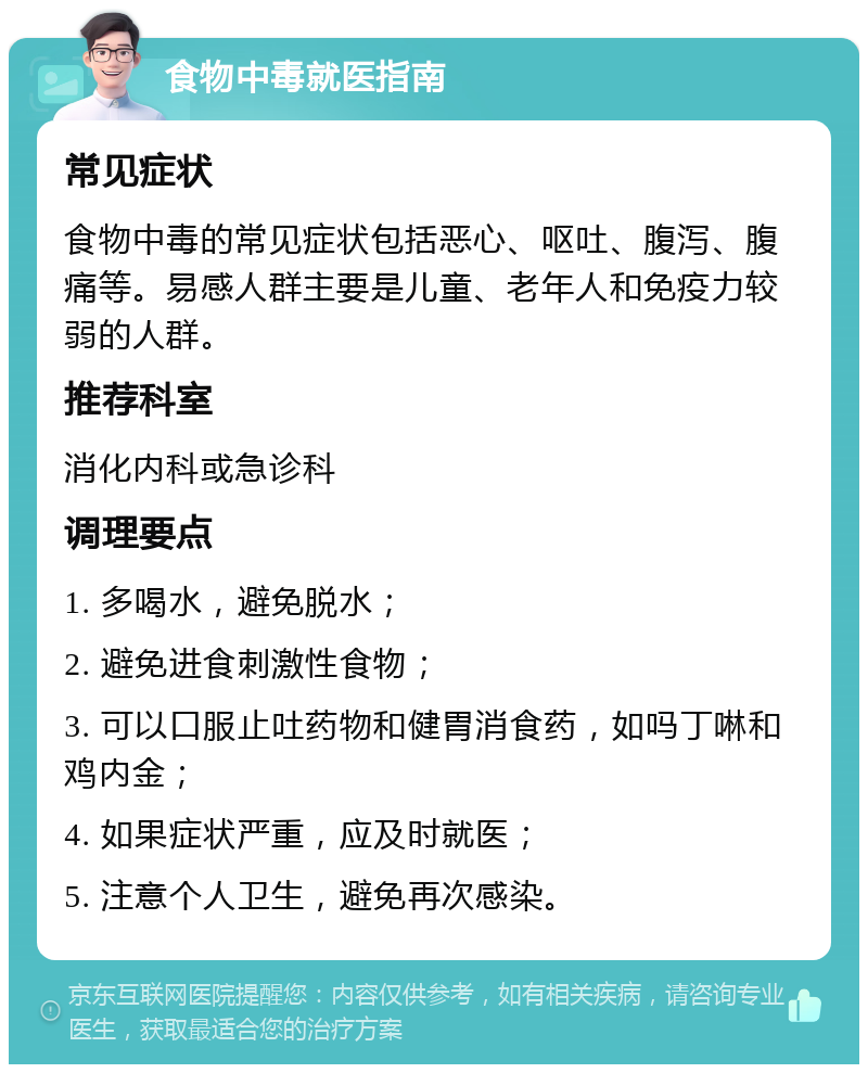 食物中毒就医指南 常见症状 食物中毒的常见症状包括恶心、呕吐、腹泻、腹痛等。易感人群主要是儿童、老年人和免疫力较弱的人群。 推荐科室 消化内科或急诊科 调理要点 1. 多喝水，避免脱水； 2. 避免进食刺激性食物； 3. 可以口服止吐药物和健胃消食药，如吗丁啉和鸡内金； 4. 如果症状严重，应及时就医； 5. 注意个人卫生，避免再次感染。