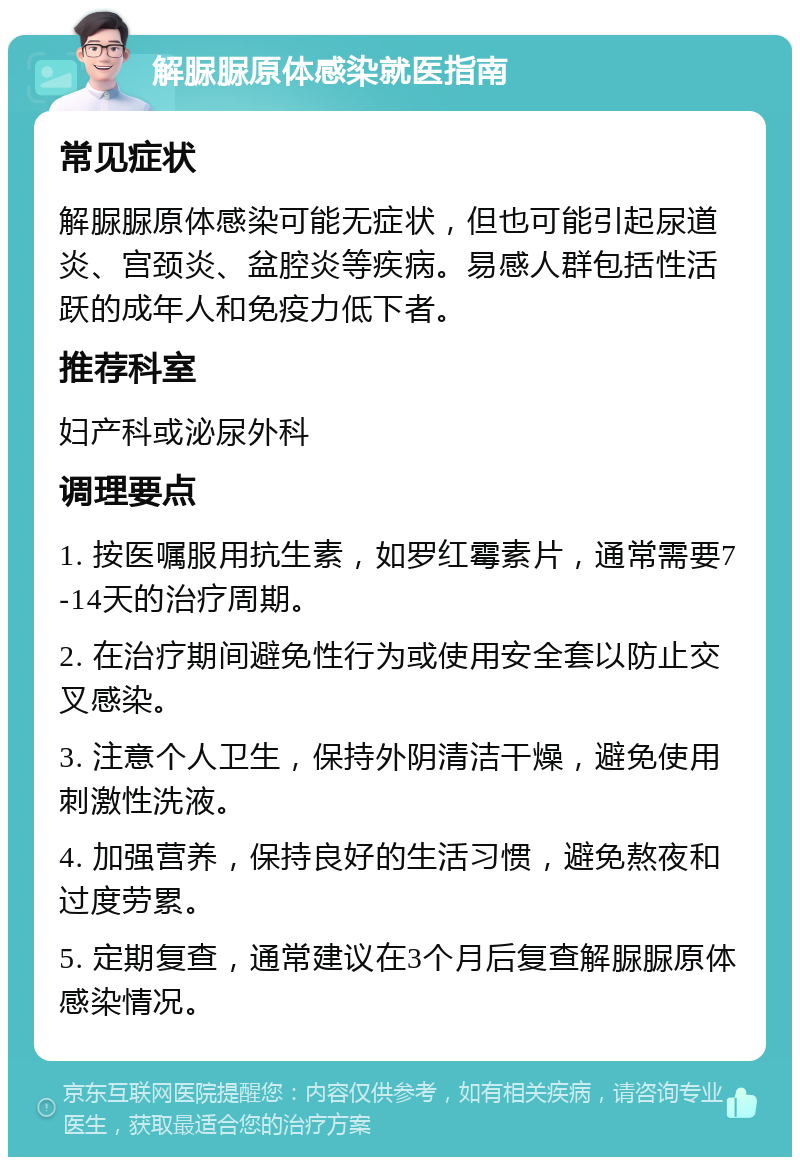 解脲脲原体感染就医指南 常见症状 解脲脲原体感染可能无症状，但也可能引起尿道炎、宫颈炎、盆腔炎等疾病。易感人群包括性活跃的成年人和免疫力低下者。 推荐科室 妇产科或泌尿外科 调理要点 1. 按医嘱服用抗生素，如罗红霉素片，通常需要7-14天的治疗周期。 2. 在治疗期间避免性行为或使用安全套以防止交叉感染。 3. 注意个人卫生，保持外阴清洁干燥，避免使用刺激性洗液。 4. 加强营养，保持良好的生活习惯，避免熬夜和过度劳累。 5. 定期复查，通常建议在3个月后复查解脲脲原体感染情况。