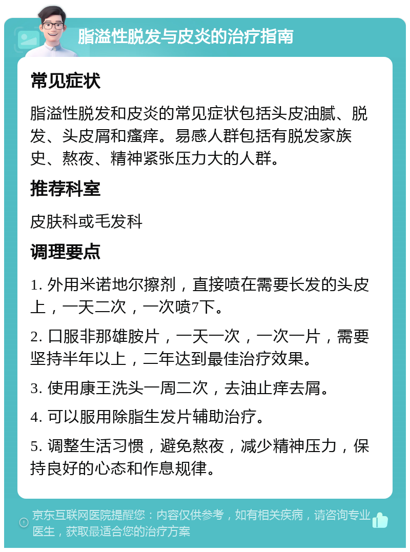 脂溢性脱发与皮炎的治疗指南 常见症状 脂溢性脱发和皮炎的常见症状包括头皮油腻、脱发、头皮屑和瘙痒。易感人群包括有脱发家族史、熬夜、精神紧张压力大的人群。 推荐科室 皮肤科或毛发科 调理要点 1. 外用米诺地尔擦剂，直接喷在需要长发的头皮上，一天二次，一次喷7下。 2. 口服非那雄胺片，一天一次，一次一片，需要坚持半年以上，二年达到最佳治疗效果。 3. 使用康王洗头一周二次，去油止痒去屑。 4. 可以服用除脂生发片辅助治疗。 5. 调整生活习惯，避免熬夜，减少精神压力，保持良好的心态和作息规律。