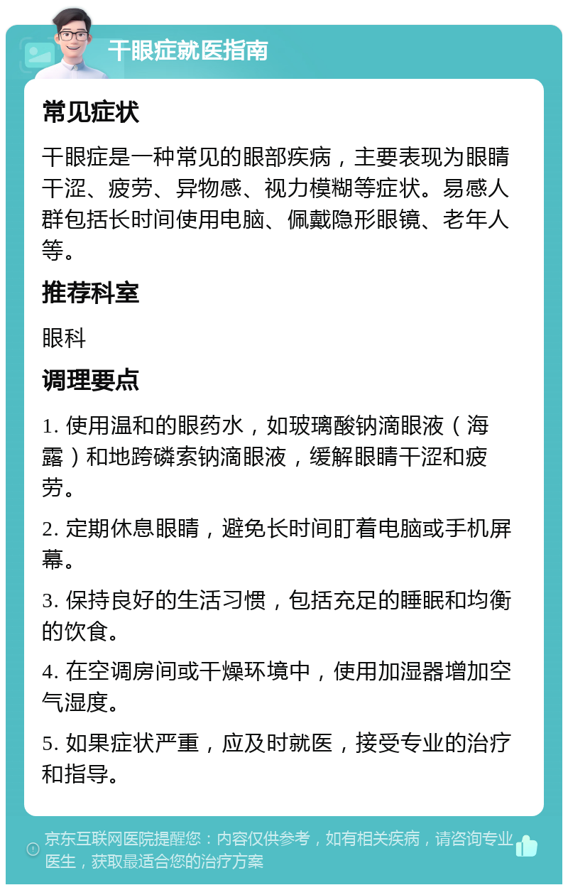 干眼症就医指南 常见症状 干眼症是一种常见的眼部疾病，主要表现为眼睛干涩、疲劳、异物感、视力模糊等症状。易感人群包括长时间使用电脑、佩戴隐形眼镜、老年人等。 推荐科室 眼科 调理要点 1. 使用温和的眼药水，如玻璃酸钠滴眼液（海露）和地跨磷索钠滴眼液，缓解眼睛干涩和疲劳。 2. 定期休息眼睛，避免长时间盯着电脑或手机屏幕。 3. 保持良好的生活习惯，包括充足的睡眠和均衡的饮食。 4. 在空调房间或干燥环境中，使用加湿器增加空气湿度。 5. 如果症状严重，应及时就医，接受专业的治疗和指导。