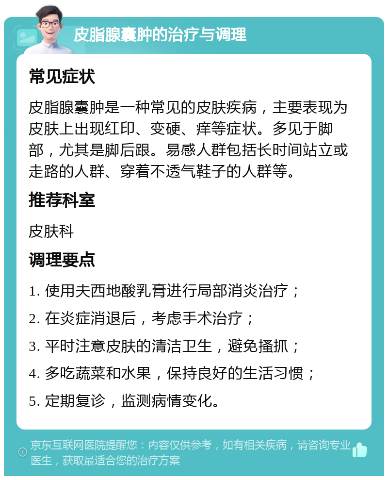 皮脂腺囊肿的治疗与调理 常见症状 皮脂腺囊肿是一种常见的皮肤疾病，主要表现为皮肤上出现红印、变硬、痒等症状。多见于脚部，尤其是脚后跟。易感人群包括长时间站立或走路的人群、穿着不透气鞋子的人群等。 推荐科室 皮肤科 调理要点 1. 使用夫西地酸乳膏进行局部消炎治疗； 2. 在炎症消退后，考虑手术治疗； 3. 平时注意皮肤的清洁卫生，避免搔抓； 4. 多吃蔬菜和水果，保持良好的生活习惯； 5. 定期复诊，监测病情变化。