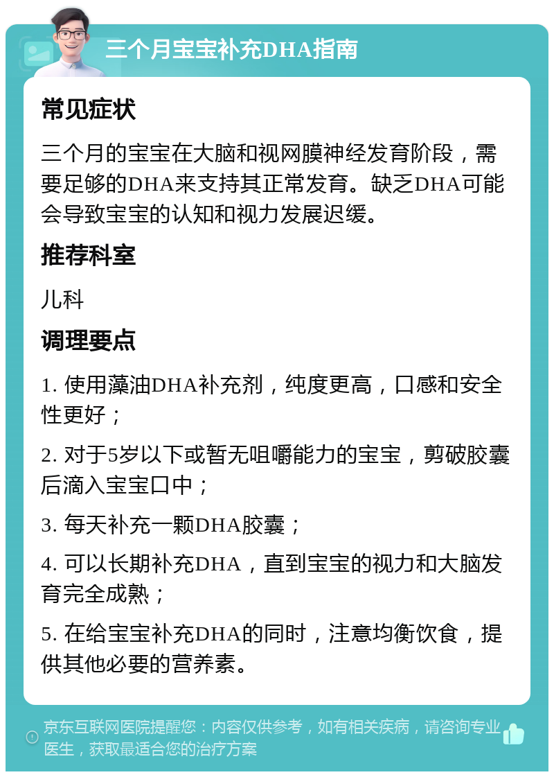 三个月宝宝补充DHA指南 常见症状 三个月的宝宝在大脑和视网膜神经发育阶段，需要足够的DHA来支持其正常发育。缺乏DHA可能会导致宝宝的认知和视力发展迟缓。 推荐科室 儿科 调理要点 1. 使用藻油DHA补充剂，纯度更高，口感和安全性更好； 2. 对于5岁以下或暂无咀嚼能力的宝宝，剪破胶囊后滴入宝宝口中； 3. 每天补充一颗DHA胶囊； 4. 可以长期补充DHA，直到宝宝的视力和大脑发育完全成熟； 5. 在给宝宝补充DHA的同时，注意均衡饮食，提供其他必要的营养素。