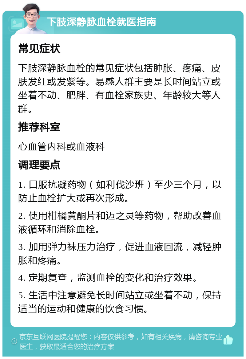 下肢深静脉血栓就医指南 常见症状 下肢深静脉血栓的常见症状包括肿胀、疼痛、皮肤发红或发紫等。易感人群主要是长时间站立或坐着不动、肥胖、有血栓家族史、年龄较大等人群。 推荐科室 心血管内科或血液科 调理要点 1. 口服抗凝药物（如利伐沙班）至少三个月，以防止血栓扩大或再次形成。 2. 使用柑橘黄酮片和迈之灵等药物，帮助改善血液循环和消除血栓。 3. 加用弹力袜压力治疗，促进血液回流，减轻肿胀和疼痛。 4. 定期复查，监测血栓的变化和治疗效果。 5. 生活中注意避免长时间站立或坐着不动，保持适当的运动和健康的饮食习惯。